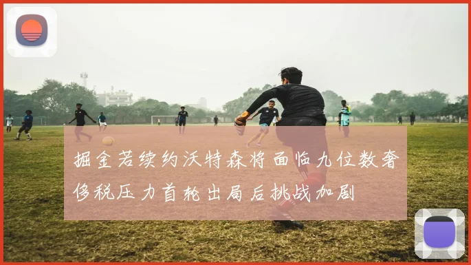 掘金若续约沃特森将面临九位数奢侈税压力首轮出局后挑战加剧